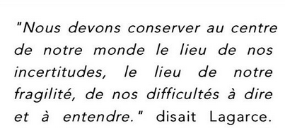 Nous devons conserver au centre de notre monde le lieu de nos incertitudes, le lieu de notre fragilité, de nos difficultés à dire et à entendre. Disait Lagarce.